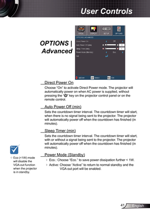 Page 41
4English

User Controls

OPTIONS | 
Advanced
 Direct Power On
Choose “On” to activate Direct Power mode. The projector will 
automatically power on when AC power is supplied, without 
pressing the “” key on the projector control panel or on the 
remote control.
 Auto Power Off (min)
Sets the countdown timer interval. The countdown timer will start, 
when there is no signal being sent to the projector. The projector 
will automatically power off when the countdown has finished (in 
minutes).
 Sleep...