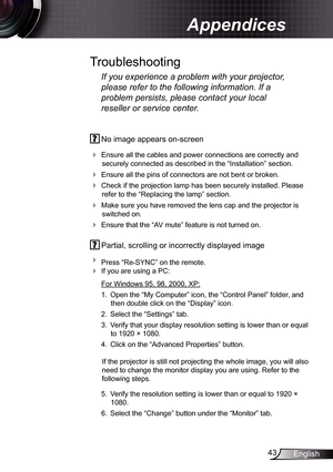 Page 43
43English

Appendices
 No image appears on-screen
 Ensure all the cables and power connections are correctly and 
securely connected as described in the “Installation” section.
 Ensure all the pins of connectors are not bent or broken.
 Check if the projection lamp has been securely installed. Please 
refer to the “Replacing the lamp” section.
 Make sure you have removed the lens cap and the projector is 
switched on.
 Ensure that the “AV mute” feature is not turned on.
 Partial, scrolling or...