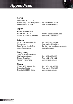 Page 58
58English

Appendices

Korea
WOOMI TECH.CO.,LTD.
4F,Minu Bldg.33-4, Kangnam-Ku,  Tel : +82+2+34430004
seoul,35-85, KOREA  Fax: +82+2+34430005
Japan
東京都足立区綾瀬 3-25-8
株式会社オーエスエム E-mail : info@osscreen.com
サポートセンター:020-46-5040 www.os-worldwide.com
Taiwan
5F., No. 08, Minchiuan Rd.   Tel : +886-2-228-2360
Shindian City,    Fax: +886-2-228-233
Taipei Taiwan 23, R.O.C.  Service : 
services@optoma.com.tw
www.optoma.com.tw  asia.optoma.com
Hong	Kong
Unit A, 27/F...