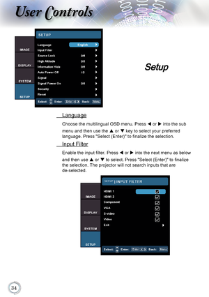 Page 34
User Controls
 Language
Choose the multilingual OSD menu. Press  t or u into the sub 
menu and then use the 	p or q	key to select your preferred  
language. Press "Select (Enter)" to finalize the selection.
  Input Filter
Enable the input filter. Press  t or u	into the next menu as below 
and then use 	p or q	to select. Press "Select (Enter)" to finalize 
the selection. The projector will not search inputs that are  
de-selected.
Setup      