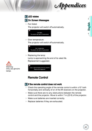 Page 41English

Appendices
 LED states
 On Screen Messages
		Fan failed: 
  The projector will switch off automatically.
 
	 	Over temperature: 
  The projector will switch off automatically.
 
	 	Replacing the lamp: 
  Lamp is approaching the end of its rated life. 
  Replacement suggested.
	
Remote Control
	If the remote control does not work
	 	
 Check the operating angle of the remote control is within ±15° both 
horizontally and vertically of on of the IR receivers on the projector.
		  Make...