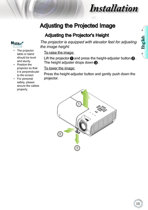 Page 15English

Installation
Adjusting the Projected Image
Adjusting the Projector's Height
The projector is equipped with elevator feet for adjusting the image height.
	 To raise the image:
Lift the projector
and press the height-adjuster button. 
The height adjuster drops down
. 
  To lower the image:
Press the height-adjuster button and gently push down the 
projector.
The projector 
table or stand 
should be level 
and sturdy.
Position the  
projector so that 
it is perpendicular 
to the...