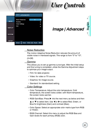 Page 23English

User Controls
Image | Advanced
 Noise Reduction
The motion Adaptive Noise Reduction reduces the amount of  
visible noise in interlaced signals. The range is from "0" to "10".   
(0=Off)
  Gamma
This allows you to set up gamma curve type. After the initial setup 
and fine tuning is completed, utilize the Gamma Adjustment steps 
to optimize your image output.
	Film: for date projector.
	Video: for video or TV source.
	Graphics: for image source.
	Standard: for...