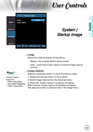 Page 29English

User Controls
 Image
Select the screen to display during startup.
	Default - the supplied default startup screen.
	User - customized screen capture using the Image Capture 
function.
 Image Capture
Capture a displayed screen to use as the startup screen.
1. Display the desired screen on the projector.
2. Select Image Capture from the Advanced menu.
3. Select OK. Screen capture in progress will display. 
When finished, Screen capture Succeeded will display. 
The captured screen is...