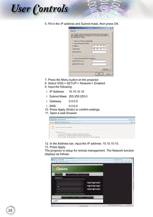 Page 32
User Controls
6. Fill in the IP address and Subnet mask, then press OK.  
7. Press the Menu button on the projector.
8. Select OSD-> SETUP-> Network-> Enabled.
9. Input the following:
 IP Address:  10.10.10.10
 Subnet Mask:  255.255.255.0
 Gateway:  0.0.0.0
 DNS:  0.0.0.0
10. Press Apply (Enter) to confirm settings. 11. Open a web browser.
12. In the Address bar, input the IP address: 10.10.10.10. 
13. Press Apply.
The projector is setup for remote management. The Network function...