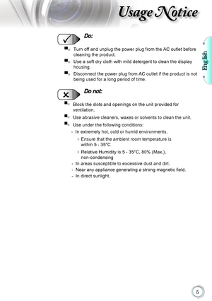 Page 5English

Usage Notice
  Do:
▀■			Turn off and unplug the power plug from the AC outlet before 
cleaning the product.
▀■
			Use a soft dry cloth with mild detergent to clean the display 
housing.
▀■
		 Disconnect the power plug from AC outlet if the product is not 
being used for a long period of time.
  Do not:
▀■   Block the slots and openings on the unit provided for  
ventilation.
▀■
   Use abrasive cleaners, waxes or solvents to clean the unit.
▀■
   Use under the following conditions:
   -  In...