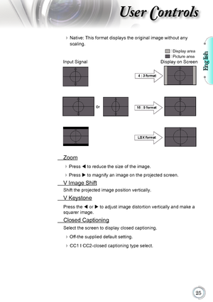 Page 25English

User Controls
	Native: This format displays the original image without any  
scaling.
 Zoom

Press	t	to reduce the size of the image.
Press	u	to magnify an image on the projected screen.
  V Image Shift
Shift the projected image position vertically. 
 V Keystone
Press the t or u to adjust image distortion vertically and make a 
squarer image.
 Closed Captioning
Select the screen to display closed captioning.
Off-the supplied default setting.
 CC1 I CC2-closed captioning type...