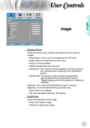 Page 23English
23
User Controls
Image
 Display Mode
There are many factory presets optimized for various types of 
images.
 
Presentation: Good color and brightness from PC input.
 
Bright: Maximum brightness from PC input.
 
Movie: For home theater.
 
sRGB: Standardised accurate color.
Blackboard:   This mode should be selected to achieve optimum color settings when projecting onto a blackboard 
(green).
DICOM SIM:   This display mode simulates the grayscale/gamma performance of equipment used for...