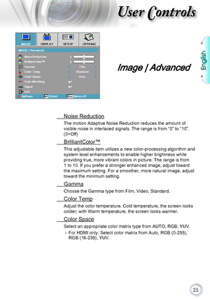 Page 25English
25
User Controls
 Noise Reduction
The motion Adaptive Noise Reduction reduces the amount of 
visible noise in interlaced signals. The range is from “0” to “\
10”. 
(0=Off)
 BrilliantColor™
This adjustable item utilizes a new color-processing algorithm and  
system level enhancements to enable higher brightness while 
providing true, more vibrant colors in picture. The range is from 
1 to 10. If you prefer a stronger enhanced image, adjust toward 
the maximum setting. For a smoother, more natural...