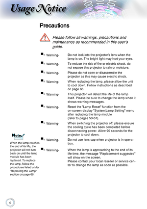 Page 44
Usage Notice
Precautions
 
Please follow all warnings, precautions and  
maintenance as recommended in this user’s 
guide.
▀■ Warning-Do not look into the projector's lens when the 
lamp is on. The bright light may hurt your eyes.
▀■ Warning-To reduce the risk of fire or electric shock, do 
not expose this projector to rain or moisture.
▀■ Warning-Please do not open or disassemble the  
projector as this may cause electric shock.
▀■ Warning-When replacing the lamp, please allow the unit 
to cool...