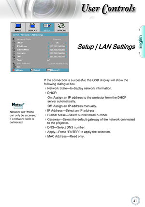 Page 41English
41
User Controls
Setup | LAN Settings
If the connection is successful, the OSD display will show the 
following dialogue box.
Network State—to display network information.
DHCP:
On: Assign an IP address to the projector from the DHCP 
server automatically.
Off: Assign an IP address manually.
IP Address—Select an IP address
Subnet Mask—Select subnet mask number.
 
Gateway—Select the default gateway of the network connected 
to the projector.
DNS—Select DNS number.
Apply—Press “ENTER” to...