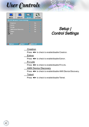 Page 4242
User Controls
 Crestron
Press ◄► to check to enable/disable Crestron.
 Extron
Press ◄► to check to enable/disable Extron.
 PJ Link
Press ◄► to check to enable/disable PJ Link.
 AMX Device Discovery
Press ◄► to check to enable/disable AMX Device Discovery.
 Telent
Press ◄► to check to enable/disable Telnet.
Setup |  
Control Settings     