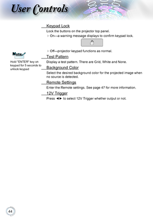Page 4444
User Controls
 Keypad Lock
Lock the buttons on the projector top panel.
On—a warning message displays to confirm keypad lock.
Off—projector keypad functions as normal.
 Test Pattern
Display a test pattern. There are Grid, White and None.
 Background Color
Select the desired background color for the projected image when 
no source is detected.
 Remote Settings
Enter the Remote settings. See page 47 for more information.
 12V Trigger
Press ◄► to select 12V Trigger whether output or not.
NoteNote
Hold...