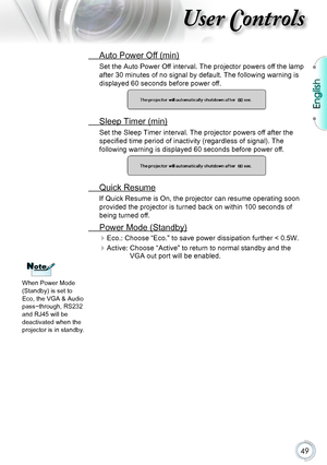 Page 49English
49
User Controls
 Auto Power Off (min)
Set the Auto Power Off interval. The projector powers off the lamp 
after 30 minutes of no signal by default. The following warning is 
displayed 60 seconds before power off.
 Sleep Timer (min)
Set the Sleep Timer interval. The projector powers off after the 
specified time period of inactivity (regardless of signal). The 
following warning is displayed 60 seconds before power off.
 Quick Resume
If Quick Resume is On, the projector can resume operating soon...