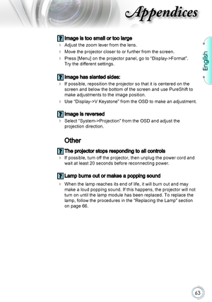 Page 63English
63
Appendices
 Image is too small or too large
 Adjust the zoom lever from the lens.
 Move the projector closer to or further from the screen.
 Press [Menu] on the projector panel, go to “Display->Format”.  
Try the different settings.
 Image has slanted sides:
 If possible, reposition the projector so that it is centered on the 
screen and below the bottom of the screen and use PureShift to 
make adjustments to the image position.
 Use “Display->V Keystone” from the OSD to make an...