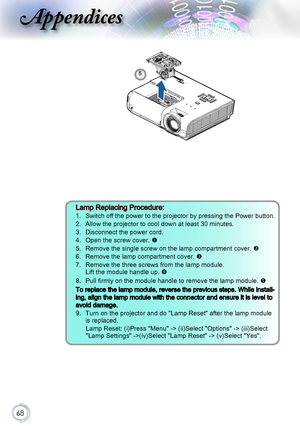 Page 6868
Appendices
5
Lamp Replacing Procedure: 
1.   Switch off the power to the projector by pressing the Power button.
2.   Allow the projector to cool down at least 30 minutes. 
3.   Disconnect the power cord.
4.   Open the screw cover. 
5.   Remove the single screw on the lamp compartment cover. 
6.   Remove the lamp compartment cover. 
7.    Remove the three screws from the lamp module. Lift the module handle up. 
8.    Pull firmly on the module handle to remove the lamp module. 
To replace the...