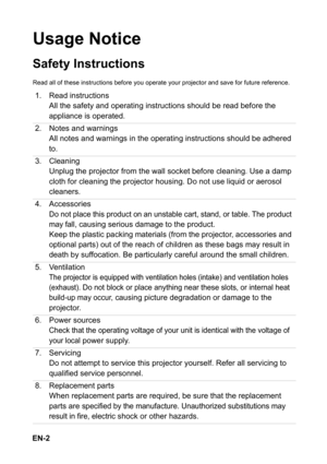 Page 2EN-2
Usage Notice
Safety Instructions
Read all of these instructions before you operate your projector and save for future reference.
1. Read instructions
All the safety and operating instructions should be read before the 
appliance is operated.
2. Notes and warnings
All notes and warnings in the operating instructions should be adhered 
to.
3. Cleaning
Unplug the projector from the wall socket before cleaning. Use a damp 
cloth for cleaning the projector housing. Do not use liquid or aerosol...