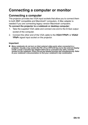 Page 19EN-19
Connecting a computer or monitor
Connecting a computer
The projector provides two VGA input sockets that allow you to connect them 
to both IBM® compatible and Macintosh® computers. A Mac adapter is 
needed if you are connecting legacy version Macintosh computers.
To connect the projector to a notebook or desktop computer:
1. Take the supplied VGA cable and connect one end to the D-Sub output 
socket of the computer.
2. Connect the other end of the VGA cable to the VGA1/YPbPr or VGA2/
YPbPr signal...