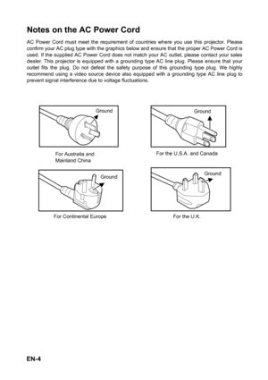 Page 4EN-4
Notes on the AC Power Cord
AC Power Cord must meet the requirement of countries where you use this projector. Please
confirm your AC plug type with the graphics below and ensure that the proper AC Power Cord is
used. If the supplied AC Power Cord does not match your AC outlet, please contact your sales
dealer. This projector is equipped with a grounding type AC line plug. Please ensure that your
outlet fits the plug. Do not defeat the safety purpose of this grounding type plug. We highly
recommend...