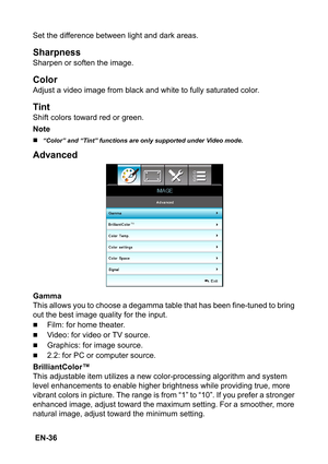 Page 36 EN-36Set the difference between light and dark areas.
Sharpness
Sharpen or soften the image.
Color
Adjust a video image from black and white to fully saturated color.
Tint
Shift colors toward red or green.
Note
„“Color” and “Tint” functions are only supported under Video mode.
Advanced
Gamma
This allows you to choose a degamma table that has been fine-tuned to bring 
out the best image quality for the input.
„Film: for home theater.
„Video: for video or TV source.
„Graphics: for image source.
„2.2: for...