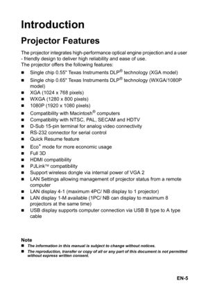 Page 5EN-5
Introduction
Projector Features
The projector integrates high-performance optical engine projection and a user 
- friendly
 design to deliver high reliability and ease of use.
The projector offers the following features:
„Single chip 0.55 Texas Instruments DLP® technology (XGA model)
„Single chip 0.65 Texas Instruments DLP® technology (WXGA/1080P 
model)
„XGA (1024 x 768 pixels)
„WXGA (1280 x 800 pixels)
„1080P (1920 x 1080 pixels)
„Compatibility with Macintosh® computers
„Compatibility with NTSC,...