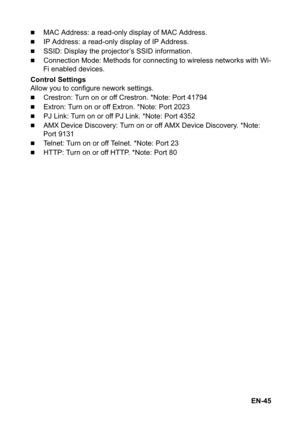 Page 45EN-45
„MAC Address: a read-only display of MAC Address.
„IP Address: a read-only display of IP Address.
„SSID: Display the projector’s SSID information.
„Connection Mode: Methods for connecting to wireless networks with Wi-
Fi enabled devices.
Control Settings
Allow you to configure nework settings.
„Crestron: Turn on or off Crestron. *Note: Port 41794
„Extron: Turn on or off Extron. *Note: Port 2023
„PJ Link: Turn on or off PJ Link. *Note: Port 4352
„AMX Device Discovery: Turn on or off AMX Device...