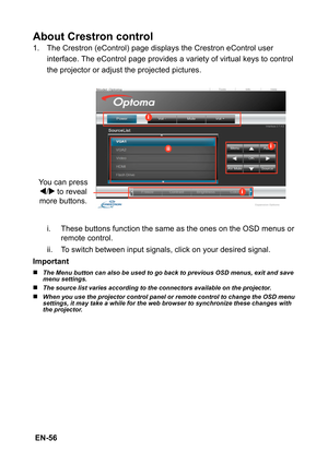 Page 56 EN-56
About Crestron control
1. The Crestron (eControl) page displays the Crestron eControl user 
interface. The eControl page provides a variety of virtual keys to control 
the projector or adjust the projected pictures.
i. These buttons function the same as the ones on the OSD menus or 
remote control.
ii. To switch between input signals, click on your desired signal.
Important
„The Menu button can also be used to go back to previous OSD menus, exit and save 
menu settings.
„The source list varies...