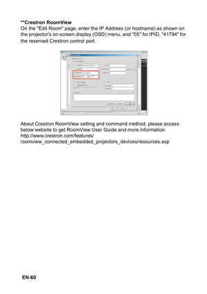 Page 60 EN-60**Crestron RoomView
On the Edit Room page, enter the IP Address (or hostname) as shown on 
the projectors on-screen display (OSD) menu, and 05 for IPID, 41794 for 
the reserved Crestron control port.
About Crestron RoomView setting and command method, please access 
below website to get RoomView User Guide and more information:
http://www.crestron.com/features/
roomview_connected_embedded_projectors_devices/resources.asp 