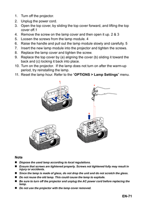 Page 71EN-71 1. Turn off the projector.
2. Unplug the power cord.
3. Open the top cover, by sliding the top cover forward, and lifting the top 
cover off.1
4. Remove the screw on the lamp cover and then open it up. 2 & 3
5. Loosen the screws from the lamp module. 4
6. Raise the handle and pull out the lamp module slowly and carefully. 5
7. Insert the new lamp module into the projector and tighten the screws.
8. Replace the lamp cover and tighten the screw.
9. Replace the top cover by (a) aligning the cover (b)...