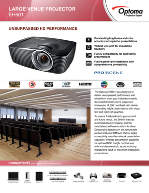 Page 1CONNECTIVITY (May require optional accessories)
Outstanding brightness and color 
accuracy for impactful presentations
Vertical lens shift for installation 
flexibility
Full 3D compatibility for captivating 
presentations
Future proof your installation with 
comprehensive connectivity
UNSURPASSED HD PERFORMANCE
DIGITAL
CAMERASCAMCORDERSGAME 
CONSOLESTABLETSSMART
PHONESCOMPUTERSSET TOP BOXES
3D BLU-RAY/DVD PLAYERS
Roku®Apple TV®
LARGE VENUE PROJECTOR
EH501
The Optoma EH501 was designed to 
deliver...