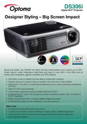 Page 1DS306i
Digital DLP® Projector
Small  and  stylish,  the  DS306i  will  deliver  life-like  presentations  and  movies  up  to  300”. 
Great  colours,  really  impressive  brightness  and  easy  to  use  both  in  the  office  and  at 
home; with computers, games consoles and DVD players.
•	 2300	ANSI	Lumens	to	highlight	the	finest	detail	in	ambient	light	conditions
•	 Designer	styling	and	compact	at	2kg;	as	versatile	on	the	move	as	it	is	when	installed
•	 BrilliantColor™	and	2000:1	contrast	gives...