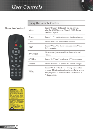 Page 20
20English

User Controls

Using the Remote Control
Menu
Press “Menu” to launch the on-screen 
display (OSD) menu. To exit OSD, Press 
“Menu” again.
Zoom Press “+/-” button to zoom in of an image.
DVIPress “DVI” to choose DVI source.
VGAPress “VGA” to choose source from VGA-
IN connector.
AV MuteMomentarily turns off/on the audio and 
video.
S-VideoPress “S-Video” to choose S-Video source.
FreezePress “Freeze” to pause the screen image.
Video
Press “Video” to choose Composite video 
source. This function...