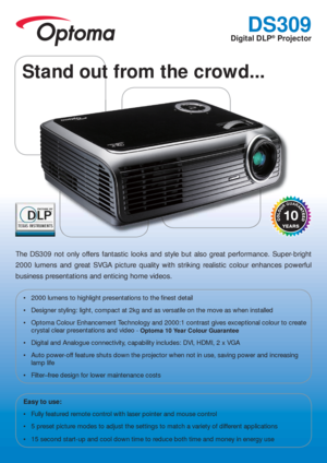 Page 1DS309
Digital DLP® Projector
The DS309 not only offers fantastic looks and style but also great performance. Super-bright 
2000 lumens and great SVGA picture quality with striking realistic colour enhances powerful 
business presentations and enticing home videos.
 2000 lumens to highlight presentations to the  nest detail
 Designer styling: light, compact at 2kg and as versatile on the move as when installed
 Optoma Colour Enhancement Technology and 2000:1 contrast gives exceptional colour to create...