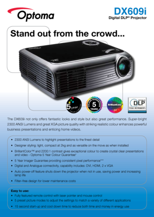 Page 1DX609i
Digital DLP® Projector
The  DX609i  not  only  offers  fantastic  looks  and  style  but  also  great  performance.  Super-bright 
2300 ANSI Lumens and great XGA picture quality with striking realistic colour enhances powerful 
business presentations and enticing home videos.
•	 2300	ANSI	Lumens	to	highlight	presentations	to	the	finest	detail
•	 Designer	styling:	light,	compact	at	2kg	and	as	versatile	on	the	move	as	when	installed
•	 BrilliantColor™	and	2200:1	contrast	gives	exceptional	colour	to...