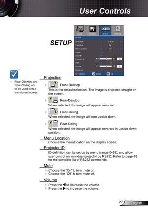 Page 2727English
User Controls
SETUP
 Projection
    Front-Desktop
This is the default selection. The image is projected straight on 
the screen.
 
    Rear-Desktop
When selected, the image will appear reversed.
 
    Front-Ceiling 
When selected, the image will turn upside down.
 
    Rear-Ceiling 
When selected, the image will appear reversed in upside down 
position.
  Menu Location
Choose the menu location on the display screen.
 Projector ID
ID definition can be set up by menu (range 0~99), and allow...