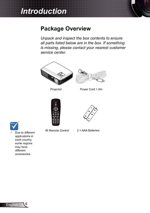 Page 66
English
Introduction
Power Cord  1.8m
IR Remote Control
Package Overview
Unpack and inspect the box contents to ensure 
all parts listed below are in the box. If something 
is missing, please contact your nearest customer 
service center.
	 Due to different 
applications in 
each country, 
some regions 
may have 
different 
accessories.2 × AAA Batteries
Projector    