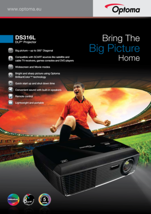 Page 1www.optoma.eu
DS316L
DLP® ProjectorBring The 
 
Big Picture 
Home
5
30303030000”0”00000
 Big picture – up to 300” Diagonal
 Compatible with SCART sources like satellite and 
cable TV receivers, games consoles and DVD players
9161616161666:9:9:9:9:9:9:9:9:99
 
Widescreen and Movie modes
 Bright and sharp picture using Optoma 
BrilliantColor™ technology
 
Quick start up and shut down time
 Convenient sound with built-in speakers
 Remote control
 Lightweight and portable                              