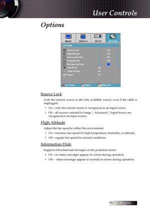 Page 43
English


Options
Source Lock
Lock  the  current  source  as  the  only  available  source,  even  if  the  cable  is unplugged. 
4 On—only the current source is recognized as an input source.
4 Off—all sources selected in Image | Advanced | Input Source are  recognized as an input source.
High Altitude
Adjust the fan speed to reflect the environment.
4 On—increases fan speed for high temperature, humidity, or altitude.
4 Off—regular fan speed for normal conditions.
Information Hide
Suppress...