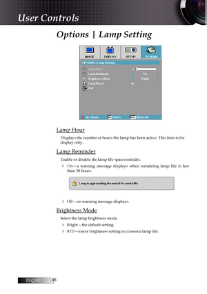 Page 46
English


Options | Lamp Setting
Lamp Hour
Displays the number of hours the lamp has been active. This item is for \
display only.
Lamp Reminder
Enable or disable the lamp life span reminder. 
4  On—a  warning  message  displays  when  remaining  lamp  life  is  less than 30 hours.
4 Off—no warning message displays.
Brightness Mode
Select the lamp brightness mode.
4 Bright—the default setting.
4 STD—lower brightness setting to conserve lamp life.
User Controls 