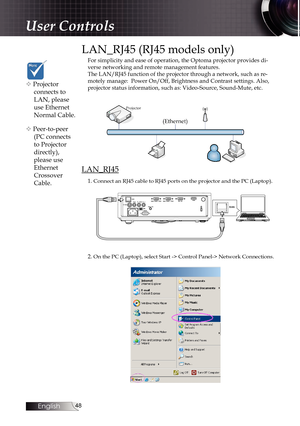 Page 48
English


LAN_RJ45 (RJ45 models only)
For simplicity and ease of operation, the Optoma projector provides di-verse networking and remote management features.The LAN/RJ45 function of the projector through a network, such as re-motely manage:  Power On/Off, Brightness and Contrast settings. Also, projector status information, such as: Video-Source, Sound-Mute, etc.
LAN_RJ45
1. Connect an RJ45 cable to RJ45 ports on the projector and the PC (Laptop).
2. On the PC (Laptop), select Start -> Control...