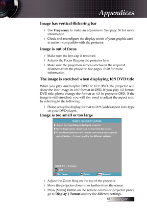 Page 55
English


Image has vertical flickering bar
4  Use Frequency  to  make  an  adjustment.  See  page  36  for  more 
information.
4 Check and reconfigure the display mode of your graphic card 
to make it compatible with the projector.
Image is out of focus
4 Make sure the lens cap is removed.
4 Adjusts the Focus Ring on the projector lens.
4 Make sure the projection screen is between the required  
distances from the projector. See pages 19-20 for more  
information.
The image is stretched when...