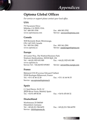 Page 69
English


Optoma Global Offices
For service or support please contact your local office.
USA
715 Sycamore Drive
Milpitas, CA 95035, USA
Tel : 408-383-3700    Fax : 408-383-3702
www.optomausa.com    Service : 
services@optoma.com
Canada
5630 Kennedy Road, Mississauga,
ON, L4Z 2A9, Canada
Tel : 905-361-2582    Fax : 905-361-2581
www.optoma.ca       Service : 
canadacsragent@optoma.com
Europe
42 Caxton Way, The Watford Business Park  
Watford, Hertfordshire, WD18 8QZ, UK
Tel : +44 (0) 1923 691...