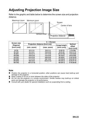 Page 23EN-23
Adjusting Projection Image Size
Refer to the graphic and table below to determine the screen size and projection 
distance.
Note
„Position the projector in a horizontal position; other positions can cause heat build-up and
damage to the projector.
„Keep a space of 30 cm or more between the sides of the projector.„Do not use the projector in a smoky environment. Smoke residue may build-up on critical
parts and damage the projector or its performance.„Consult with your dealer for special installation...