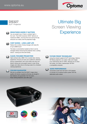 Page 1www.optoma.eu
DS327
DLP® Projector
Ultimate Big 
Screen Viewing  Experience
 BRIGHTNESS WHERE IT MATTERS You can project even if there is ambient light in 
the room. The SVGA resolution DS327 delivers an 
impressive 2600L, ensuring that even during the day 
everyone can clearly see the projected image. 
 
COST SAVING – LONG LAMP LIFE Reduce the number of lamp changes with lamp life 
 
of up to 6000 hours2.
  The lamp is conveniently located so that it can be 
changed without removing the projector from a...
