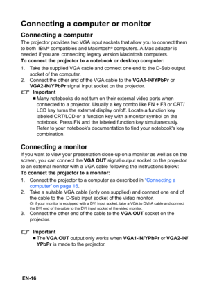 Page 16 EN-16
Connecting a computer or monitor
Connecting a computer
The projector provides two VGA input sockets that allow you to connect them 
to both IBM® compatibles and Macintosh® computers. A Mac adapter is 
needed if you are connecting legacy version Macintosh computers.
To connect the projector to a notebook or desktop computer:
1. Take the supplied VGA cable and connect one end to the D-Sub output 
socket of the computer.
2. Connect the other end of the VGA cable to the VGA1-IN/YPbPr or 
VGA2-IN/YPbPr...