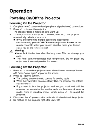 Page 21EN-21
Operation
Powering On/Off the Projector
Powering On the Projector:
1. Complete the AC power cord and peripheral signal cable(s) connections.
2. Press   to turn on the projector.
The projector takes a minute or so to warm up. 
3. Turn on your source (computer, notebook, DVD, etc.). The projector 
automatically detects your source.
„If you are connecting multiple sources to the projector 
simultaneously, press SOURCE on the projector or Source on the 
remote control to select your desired signal or...