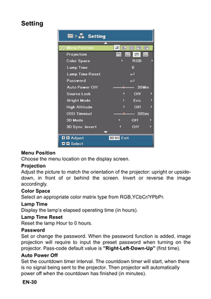 Page 30 EN-30
Setting
Menu Position
Choose the menu location on the display screen.
Projection
Adjust the picture to match the orientation of the projector: upright or upside-
down, in front of or behind the screen. Invert or reverse the image
accordingly.
Color Space
Select an appropriate color matrix type from RGB,YCbCr/YPbPr.
Lamp Time
Display the lamp’s elapsed operating time (in hours).
Lamp Time Reset
Reset the lamp Hour to 0 hours.
Password
Set or change the password. When the password function is added,...