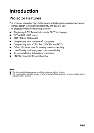 Page 5EN-5
Introduction
Projector Features
The projector integrates high-performance optical engine projection and a user 
- friendly
 design to deliver high reliability and ease of use.
The projector offers the following features:
„Single chip 0.55 Texas Instruments DLP® technology
„SVGA (800 x 600 pixels)
„XGA (1024 x 768 pixels)
„Compatibility with Macintosh® computers
„Compatibility with NTSC, PAL, SECAM and HDTV
„D-Sub 15-pin terminal for analog video connectivity
„User-friendly, multi-language on-screen...