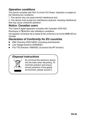 Page 49EN-49
Operation conditions
This device complies with Part 15 of the FCC Rules. Operation is subject to 
the following two conditions:
1. This device may not cause harmful interference and
2. This device must accept any interference received, including interference 
that may cause undesired operation.
Notice: Canadian users
This Class B digital apparatus complies with Canadian ICES-003.
Remarque a l°¶intention des utilisateurs canadiens
Cet appareil numerique de la classe B est conforme a la norme NMB-003...