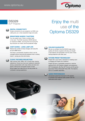 Page 1www.optoma.eu
DS329
DLP® ProjectorEnjoy the multi  
use of the   
Optoma DS329 
  DIGITAL CONNECTIVITY Simple connectivity to your projector via HDMI; one 
cable gives you a clear projected image and audio.
 BRIGHTNESS WHERE IT MATTERS You can project even if there is ambient light 
 
in the room. The SVGA resolution DS329 delivers   
an impressive 2600L, ensuring that even during the   
day everyone can clearly see the projected image. 
  COST SAVING – LONG LAMP LIFE Reduce the number of lamp changes...